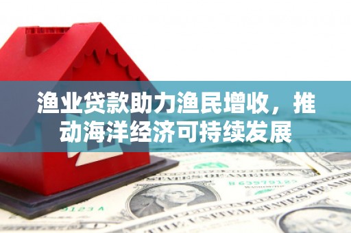 怀来渔业贷款助力渔民增收，推动海洋经济可持续发展